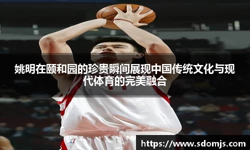 姚明在颐和园的珍贵瞬间展现中国传统文化与现代体育的完美融合