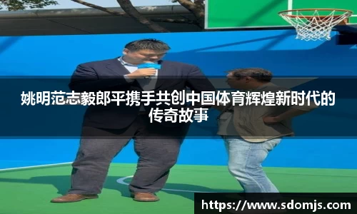 姚明范志毅郎平携手共创中国体育辉煌新时代的传奇故事