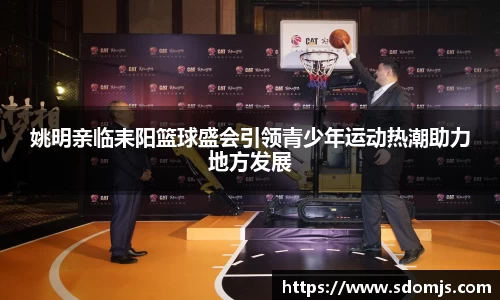 姚明亲临耒阳篮球盛会引领青少年运动热潮助力地方发展